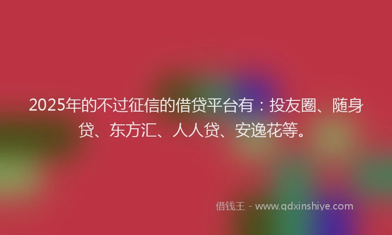 2025年的不过征信的借贷平台有：投友圈、随身贷、东方汇、人人贷、安逸花等。