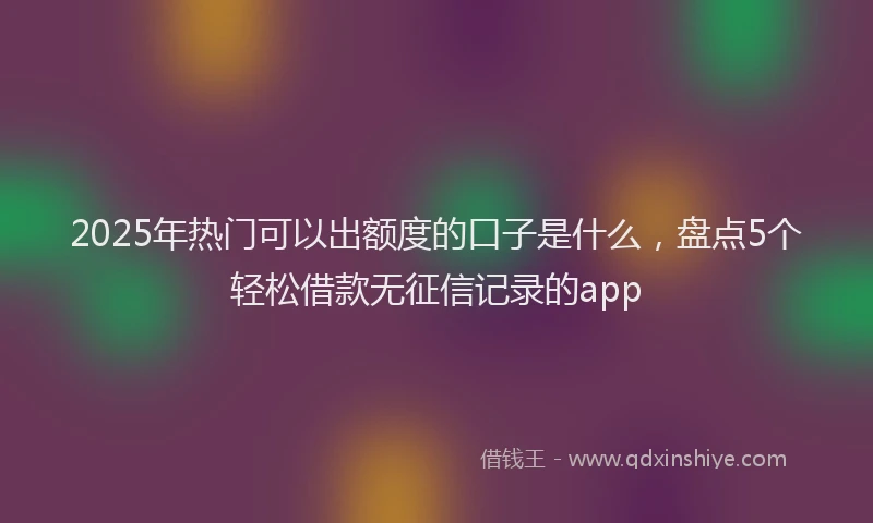 2025年热门可以出额度的口子是什么，盘点5个轻松借款无征信记录的app