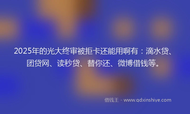 2025年的光大终审被拒卡还能用啊有：滴水贷、团贷网、读秒贷、替你还、微博借钱等。
