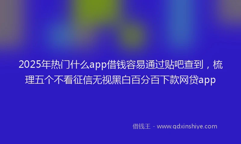 2025年热门什么app借钱容易通过贴吧查到，梳理五个不看征信无视黑白百分百下款网贷app