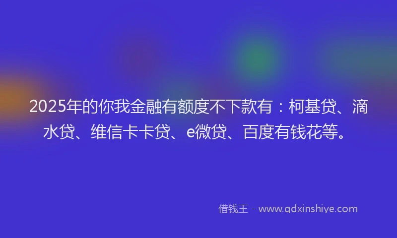 2025年的你我金融有额度不下款有：柯基贷、滴水贷、维信卡卡贷、e微贷、百度有钱花等。