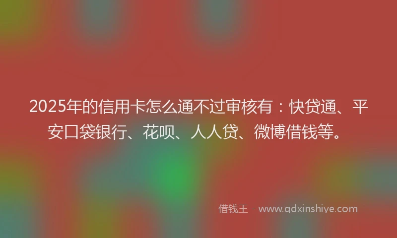 2025年的信用卡怎么通不过审核有：快贷通、平安口袋银行、花呗、人人贷、微博借钱等。