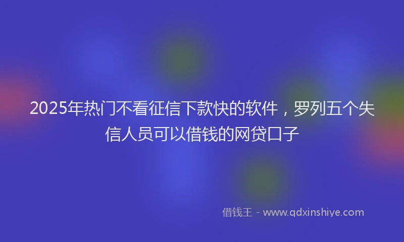 2025年热门不看征信下款快的软件，罗列五个失信人员可以借钱的网贷口子