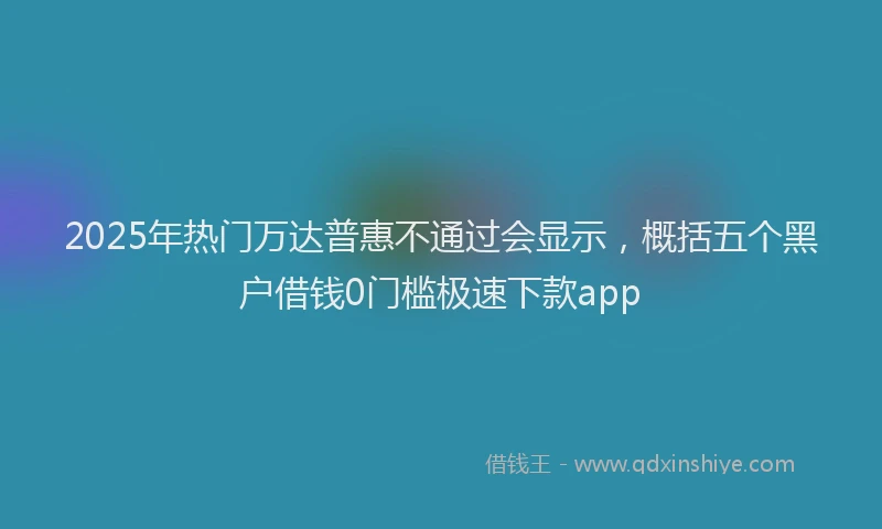 2025年热门万达普惠不通过会显示，概括五个黑户借钱0门槛极速下款app