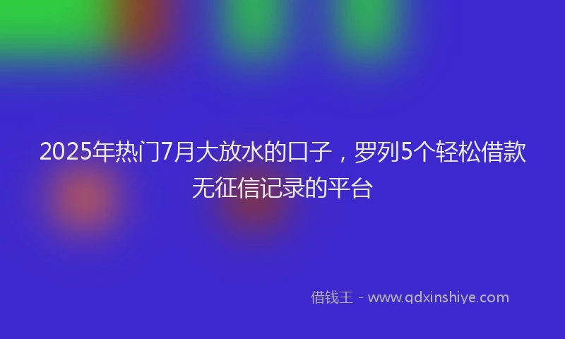 2025年热门7月大放水的口子，罗列5个轻松借款无征信记录的平台