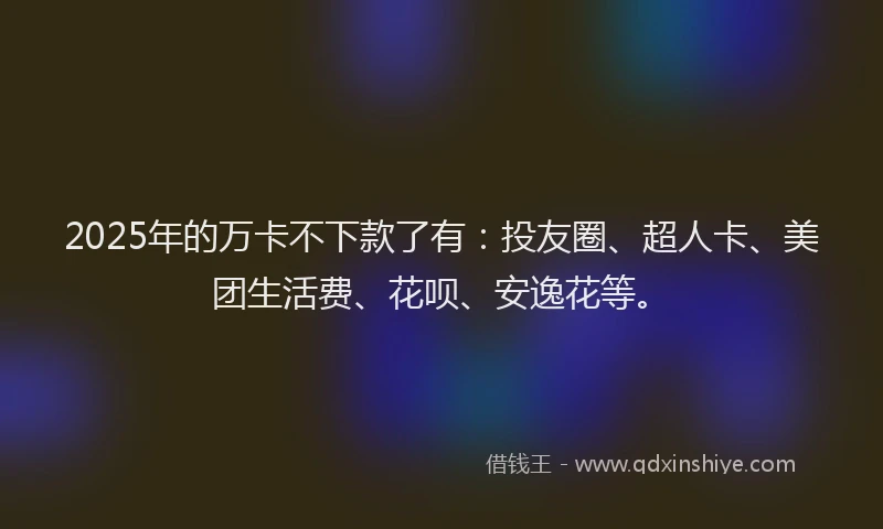 2025年的万卡不下款了有：投友圈、超人卡、美团生活费、花呗、安逸花等。