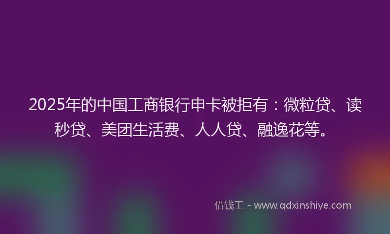 2025年的中国工商银行申卡被拒有：微粒贷、读秒贷、美团生活费、人人贷、融逸花等。