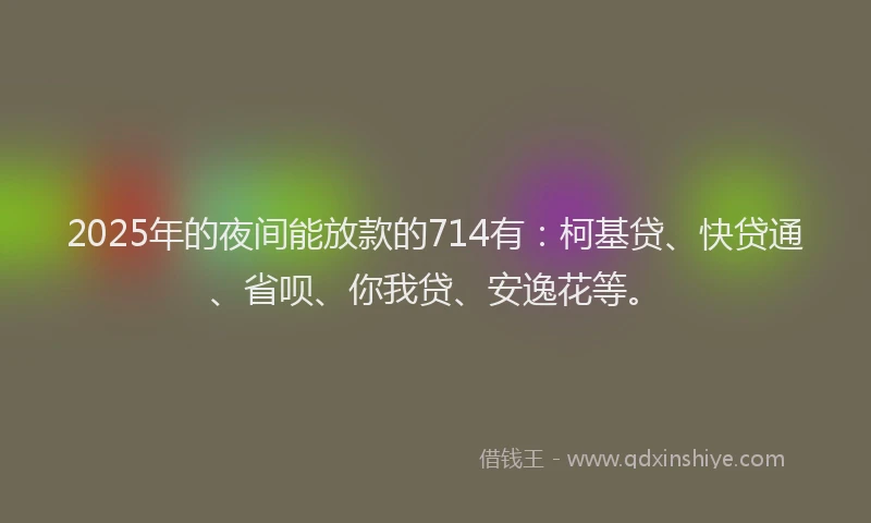 2025年的夜间能放款的714有：柯基贷、快贷通、省呗、你我贷、安逸花等。