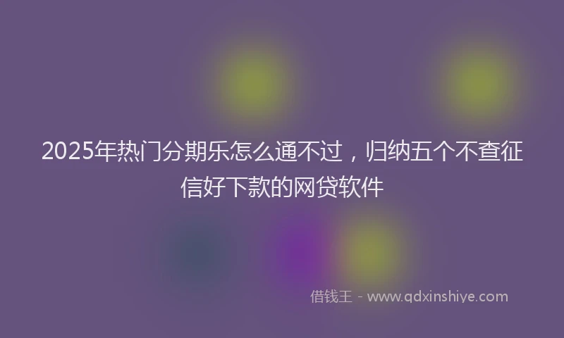 2025年热门分期乐怎么通不过，归纳五个不查征信好下款的网贷软件