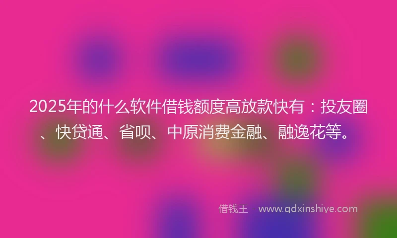 2025年的什么软件借钱额度高放款快有：投友圈、快贷通、省呗、中原消费金融、融逸花等。