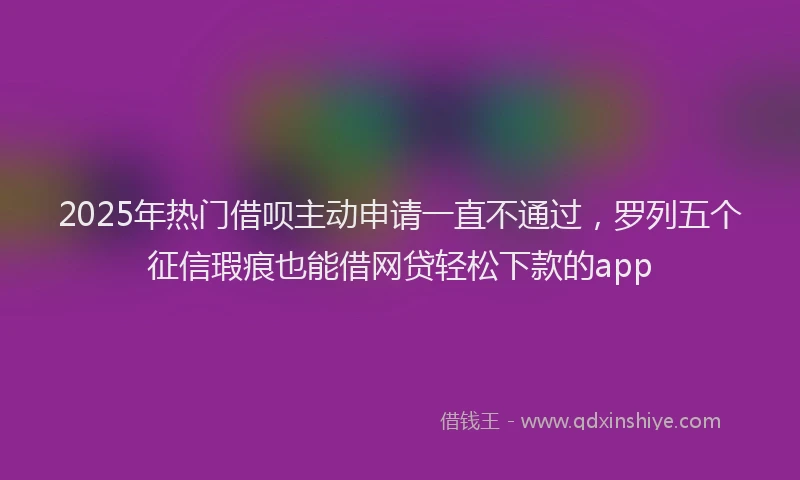 2025年热门借呗主动申请一直不通过，罗列五个征信瑕疵也能借网贷轻松下款的app