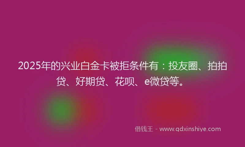 2025年的兴业白金卡被拒条件有：投友圈、拍拍贷、好期贷、花呗、e微贷等。