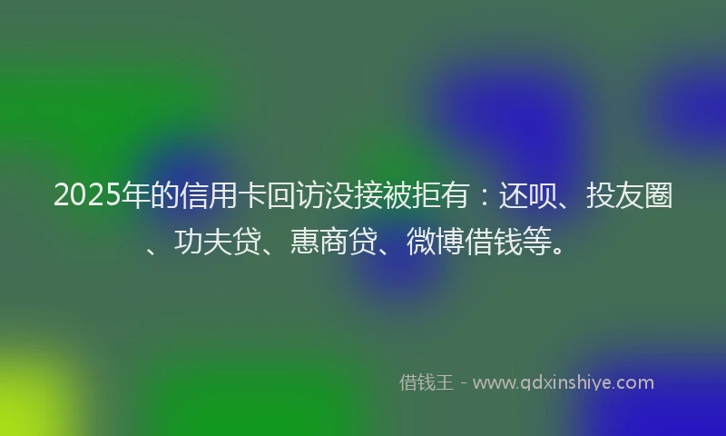 2025年的信用卡回访没接被拒有：还呗、投友圈、功夫贷、惠商贷、微博借钱等。