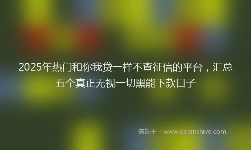 2025年热门和你我贷一样不查征信的平台，汇总五个真正无视一切黑能下款口子
