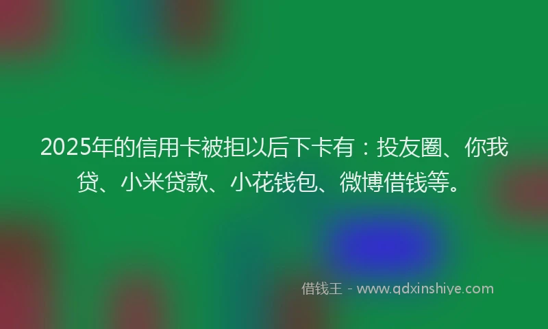 2025年的信用卡被拒以后下卡有：投友圈、你我贷、小米贷款、小花钱包、微博借钱等。