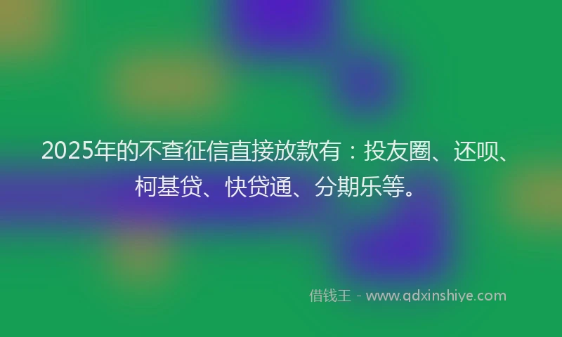 2025年的不查征信直接放款有：投友圈、还呗、柯基贷、快贷通、分期乐等。