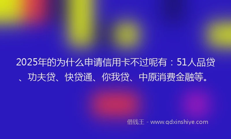 2025年的为什么申请信用卡不过呢有：51人品贷、功夫贷、快贷通、你我贷、中原消费金融等。