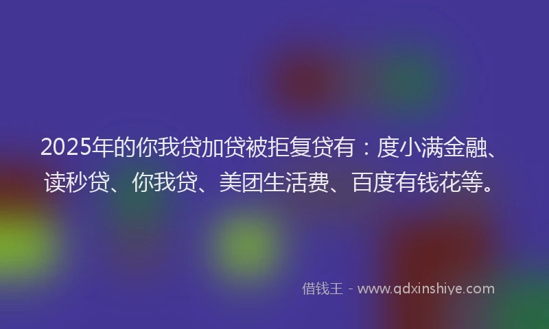 2025年的你我贷加贷被拒复贷有：度小满金融、读秒贷、你我贷、美团生活费、百度有钱花等。