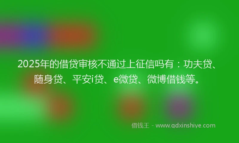 2025年的借贷审核不通过上征信吗有：功夫贷、随身贷、平安i贷、e微贷、微博借钱等。