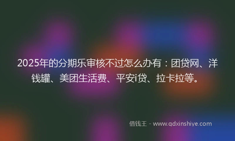 2025年的分期乐审核不过怎么办有：团贷网、洋钱罐、美团生活费、平安i贷、拉卡拉等。