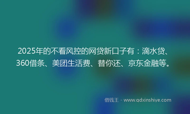 2025年的不看风控的网贷新口子有：滴水贷、360借条、美团生活费、替你还、京东金融等。