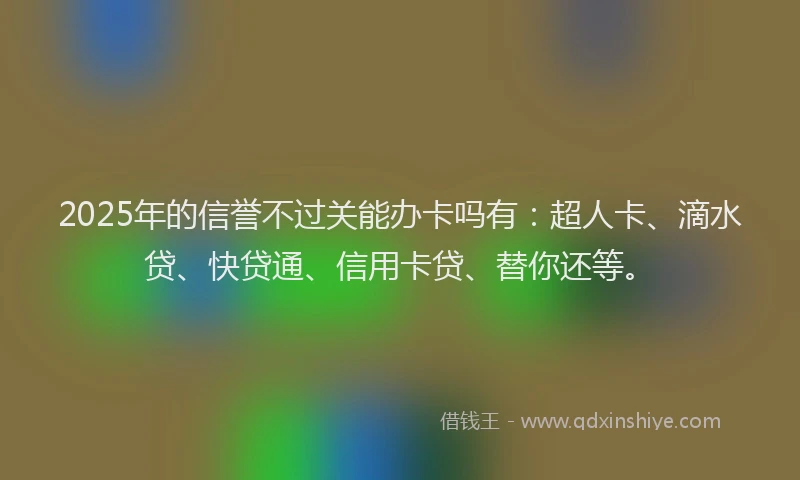 2025年的信誉不过关能办卡吗有：超人卡、滴水贷、快贷通、信用卡贷、替你还等。