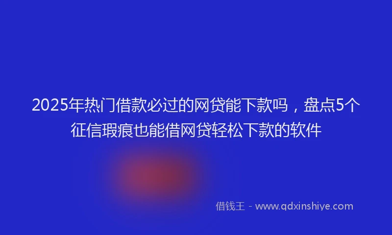 2025年热门借款必过的网贷能下款吗，盘点5个征信瑕疵也能借网贷轻松下款的软件