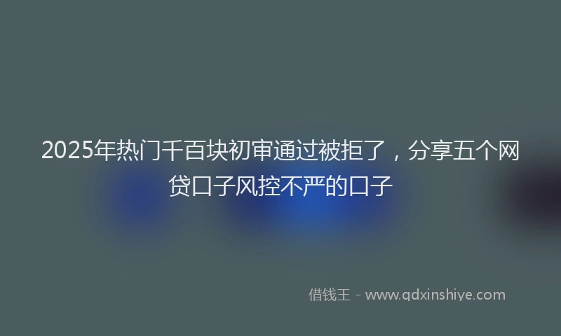 2025年热门千百块初审通过被拒了，分享五个网贷口子风控不严的口子