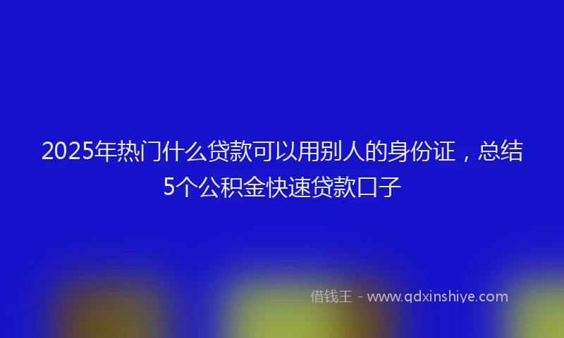 2025年热门什么贷款可以用别人的身份证，总结5个公积金快速贷款口子