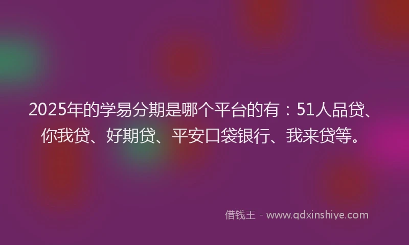 2025年的学易分期是哪个平台的有：51人品贷、你我贷、好期贷、平安口袋银行、我来贷等。