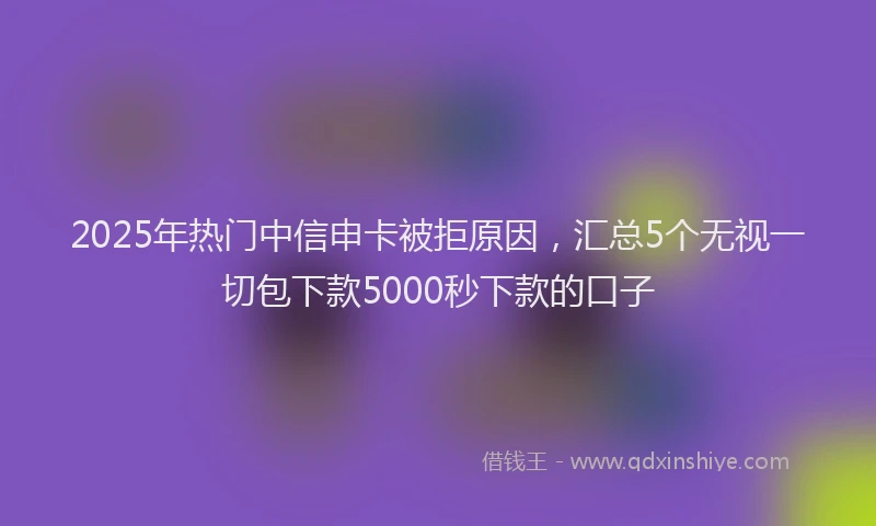 2025年热门中信申卡被拒原因，汇总5个无视一切包下款5000秒下款的口子