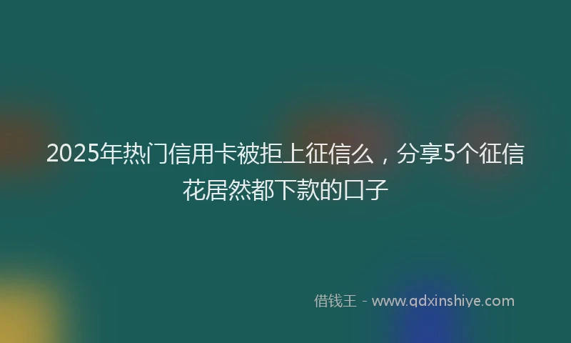 2025年热门信用卡被拒上征信么，分享5个征信花居然都下款的口子