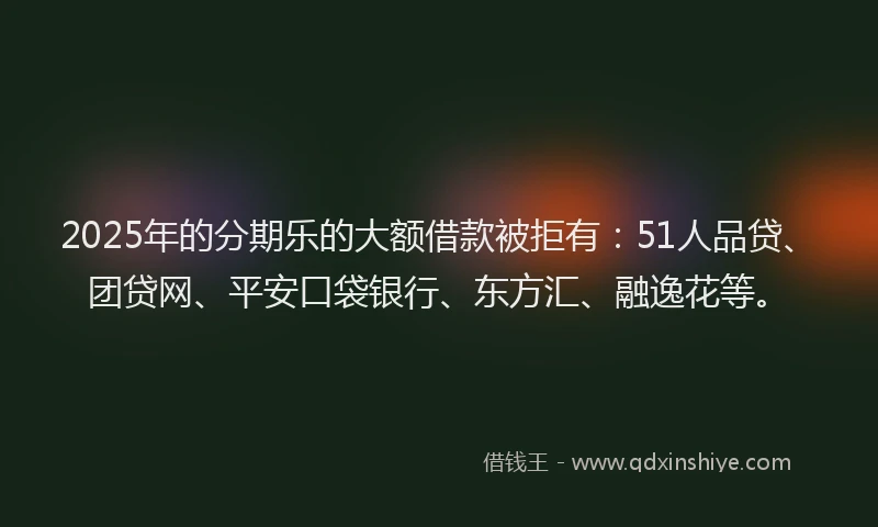 2025年的分期乐的大额借款被拒有：51人品贷、团贷网、平安口袋银行、东方汇、融逸花等。