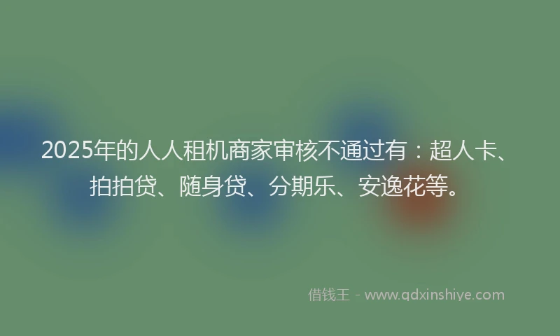 2025年的人人租机商家审核不通过有：超人卡、拍拍贷、随身贷、分期乐、安逸花等。