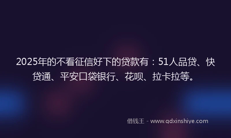 2025年的不看征信好下的贷款有：51人品贷、快贷通、平安口袋银行、花呗、拉卡拉等。