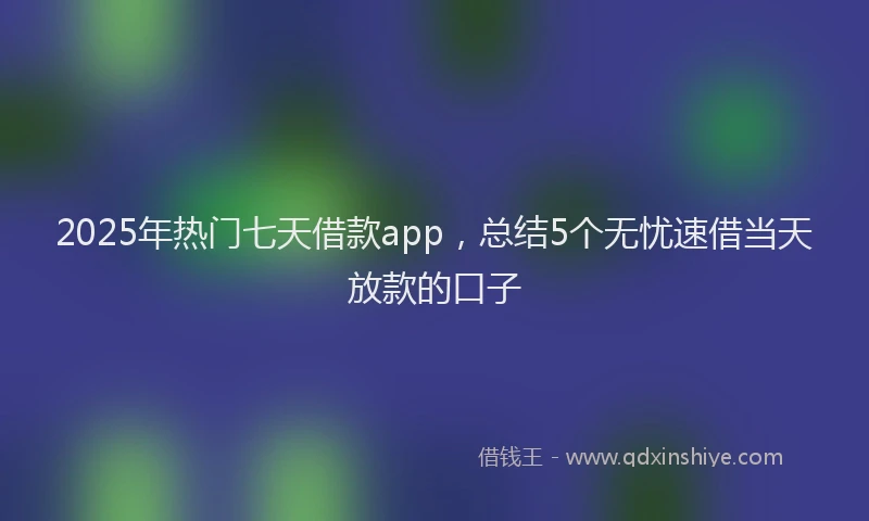2025年热门七天借款app，总结5个无忧速借当天放款的口子