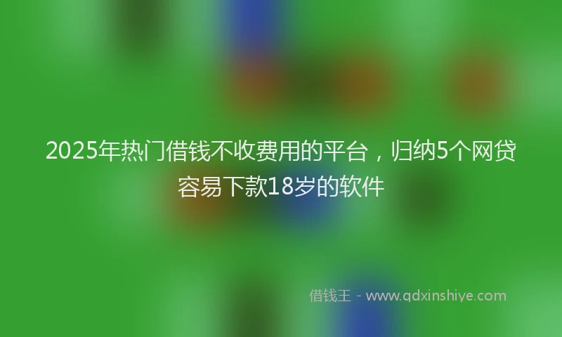 2025年热门借钱不收费用的平台，归纳5个网贷容易下款18岁的软件