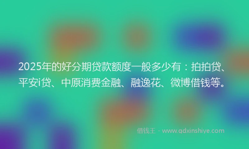 2025年的好分期贷款额度一般多少有：拍拍贷、平安i贷、中原消费金融、融逸花、微博借钱等。