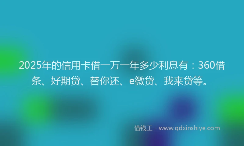 2025年的信用卡借一万一年多少利息有：360借条、好期贷、替你还、e微贷、我来贷等。