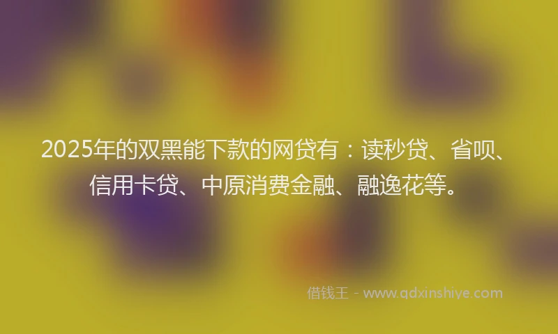 2025年的双黑能下款的网贷有：读秒贷、省呗、信用卡贷、中原消费金融、融逸花等。