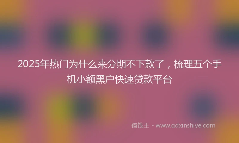 2025年热门为什么来分期不下款了，梳理五个手机小额黑户快速贷款平台