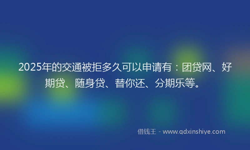 2025年的交通被拒多久可以申请有：团贷网、好期贷、随身贷、替你还、分期乐等。