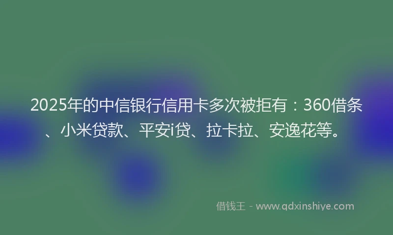 2025年的中信银行信用卡多次被拒有：360借条、小米贷款、平安i贷、拉卡拉、安逸花等。