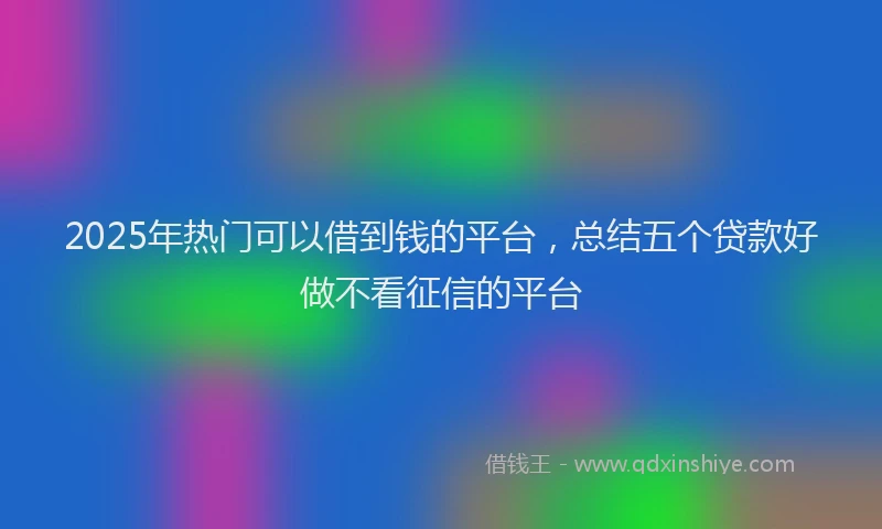 2025年热门可以借到钱的平台，总结五个贷款好做不看征信的平台