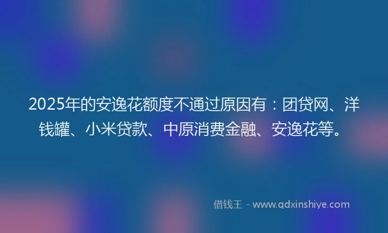 2025年的安逸花额度不通过原因有：团贷网、洋钱罐、小米贷款、中原消费金融、安逸花等。