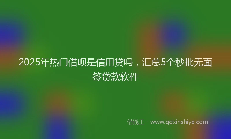 2025年热门借呗是信用贷吗，汇总5个秒批无面签贷款软件