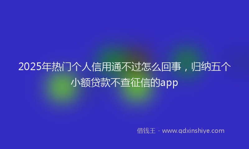 2025年热门个人信用通不过怎么回事，归纳五个小额贷款不查征信的app