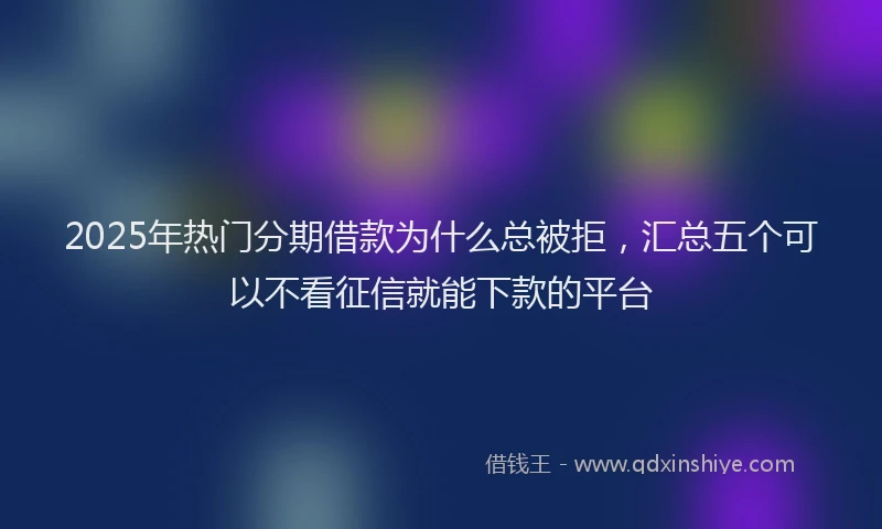 2025年热门分期借款为什么总被拒，汇总五个可以不看征信就能下款的平台