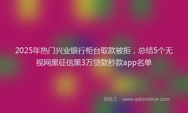 2025年热门兴业银行柜台取款被拒，总结5个无视网黑征信黑3万贷款秒款app名单