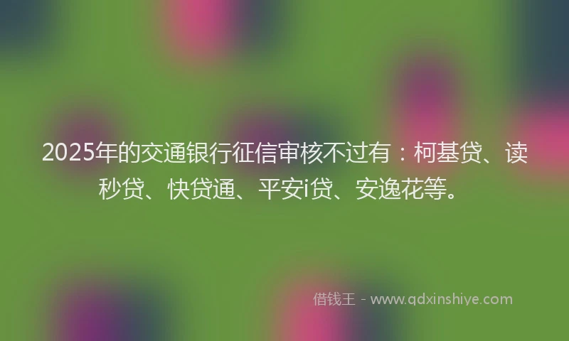 2025年的交通银行征信审核不过有：柯基贷、读秒贷、快贷通、平安i贷、安逸花等。